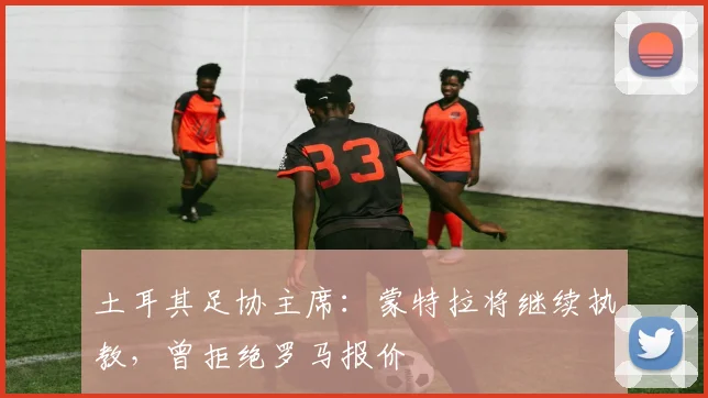 土耳其足协主席：蒙特拉将继续执教，曾拒绝罗马报价