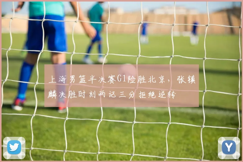 上海男篮半决赛G1险胜北京，张镇麟决胜时刻两记三分拒绝逆转