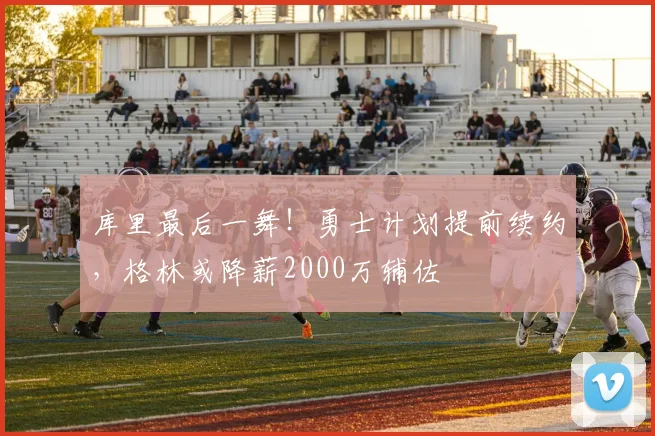 库里最后一舞！勇士计划提前续约，格林或降薪2000万辅佐
