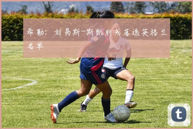 希勒：刘易斯-斯凯利或落选英格兰名单