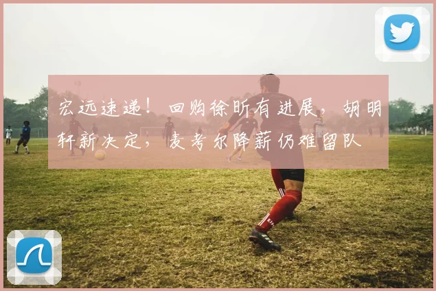 宏远速递！回购徐昕有进展，胡明轩新决定，麦考尔降薪仍难留队