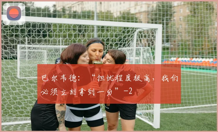巴尔韦德：“担忧程度极高，我们必须立刻拿到一分”