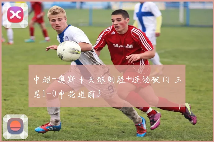 中超-奥斯卡头球制胜+连场破门 玉昆1-0申花进前3