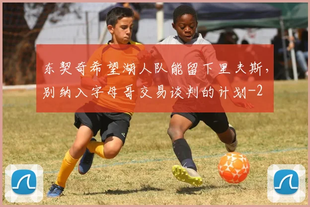 东契奇希望湖人队能留下里夫斯，别纳入字母哥交易谈判的计划