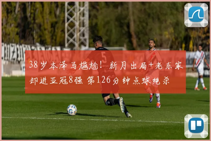 38岁本泽马尴尬！新月出局+老东家却进亚冠8强 第126分钟点球绝杀