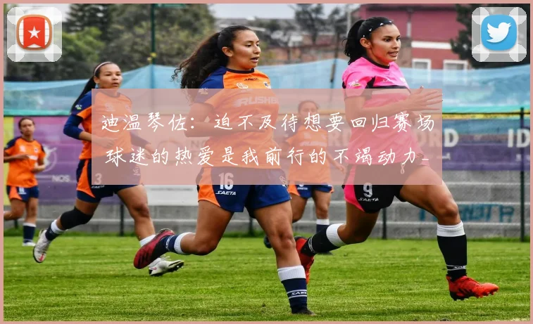 迪温琴佐：迫不及待想要回归赛场 球迷的热爱是我前行的不竭动力_1