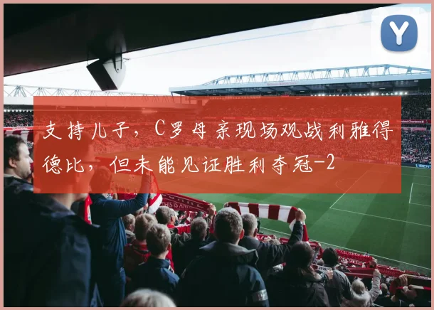 支持儿子，C罗母亲现场观战利雅得德比，但未能见证胜利夺冠