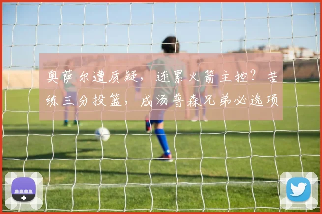 奥萨尔遭质疑，连累火箭主控？苦练三分投篮，成汤普森兄弟必选项